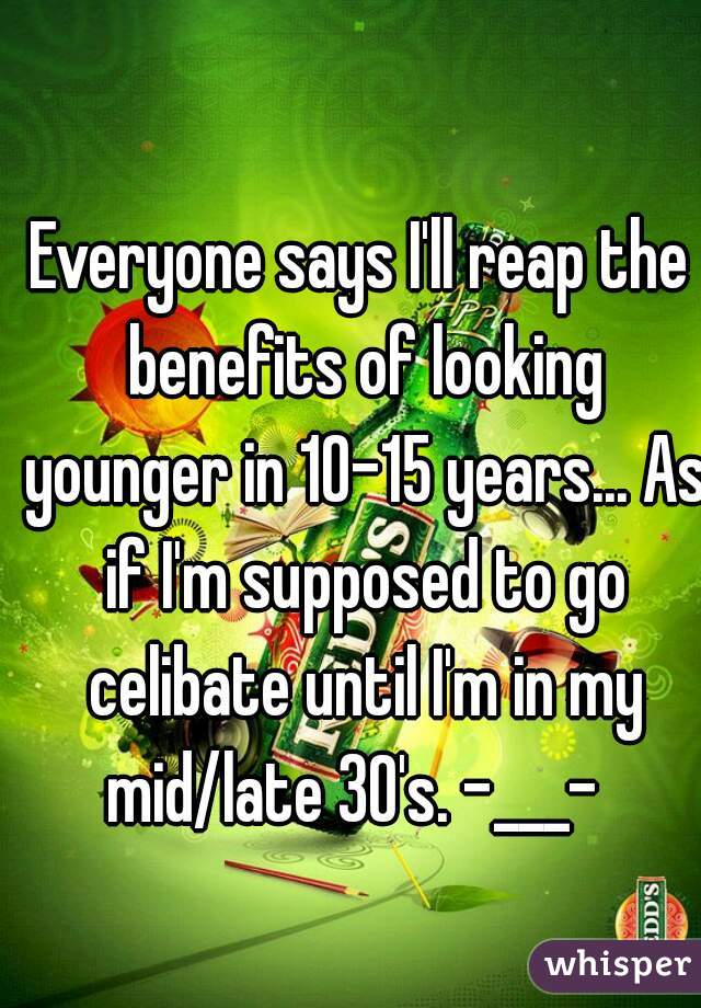 Everyone says I'll reap the benefits of looking younger in 10-15 years... As if I'm supposed to go celibate until I'm in my mid/late 30's. -___-  