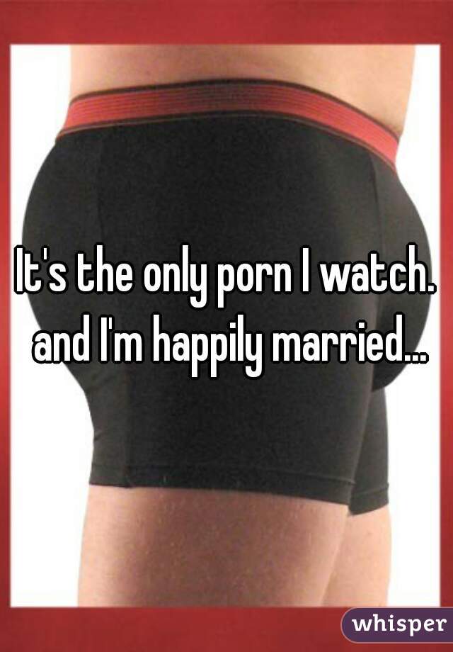 It's the only porn I watch. and I'm happily married...