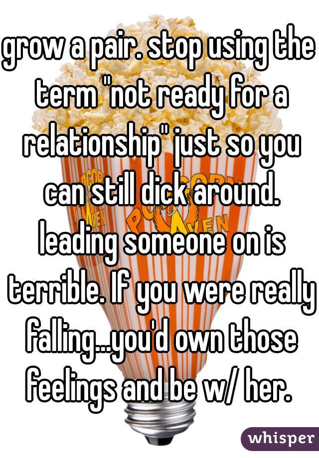 grow a pair. stop using the term "not ready for a relationship" just so you can still dick around. leading someone on is terrible. If you were really falling...you'd own those feelings and be w/ her. 