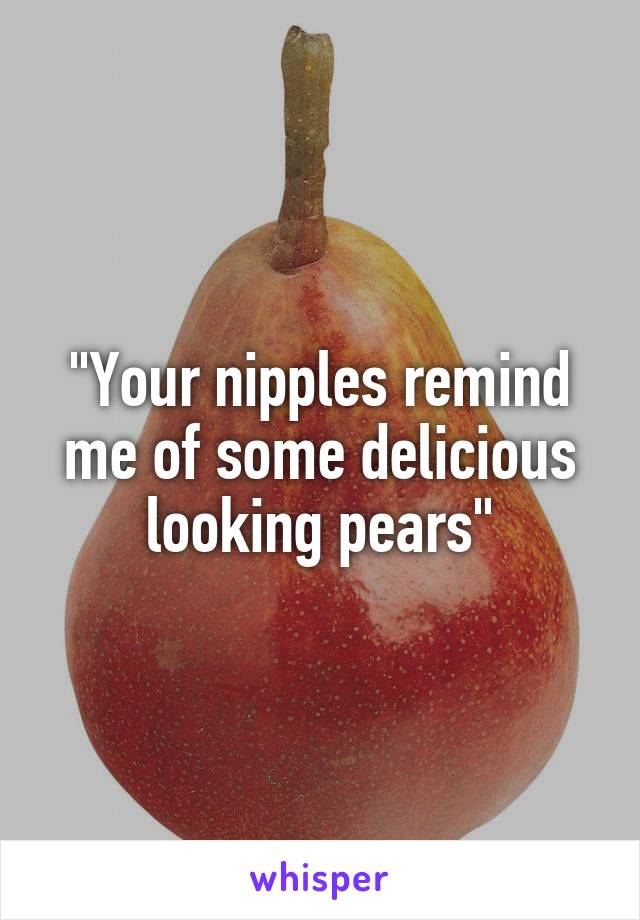 "Your nipples remind me of some delicious looking pears"