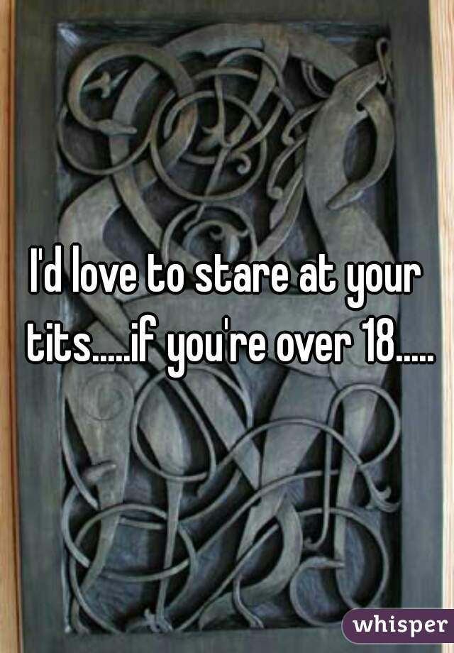 I'd love to stare at your tits.....if you're over 18.....