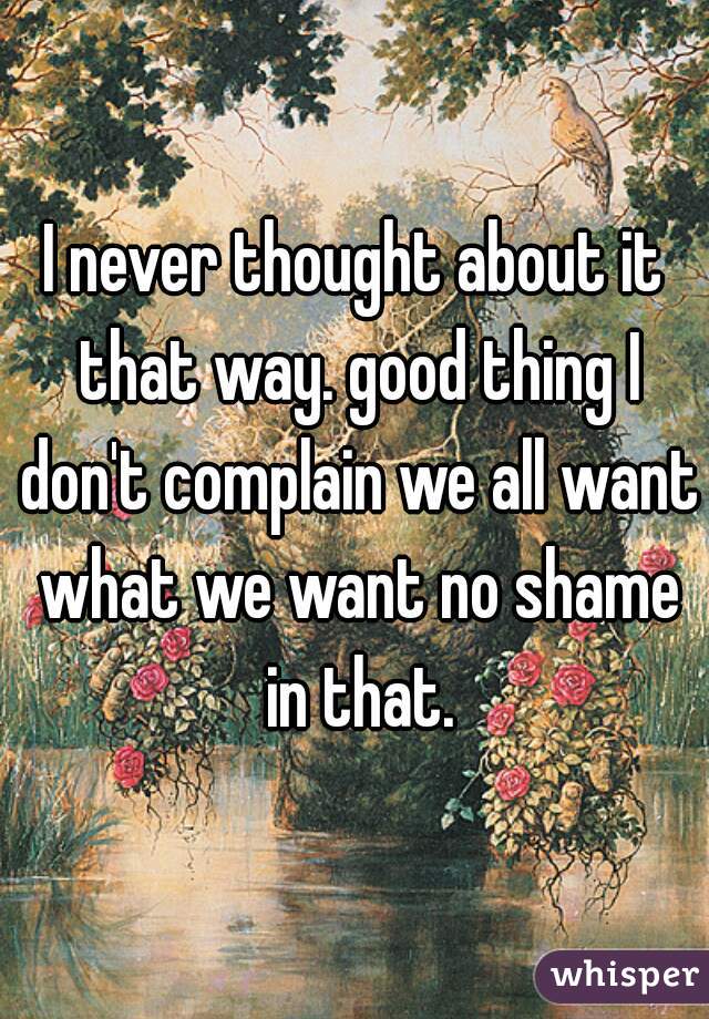 I never thought about it that way. good thing I don't complain we all want what we want no shame in that.