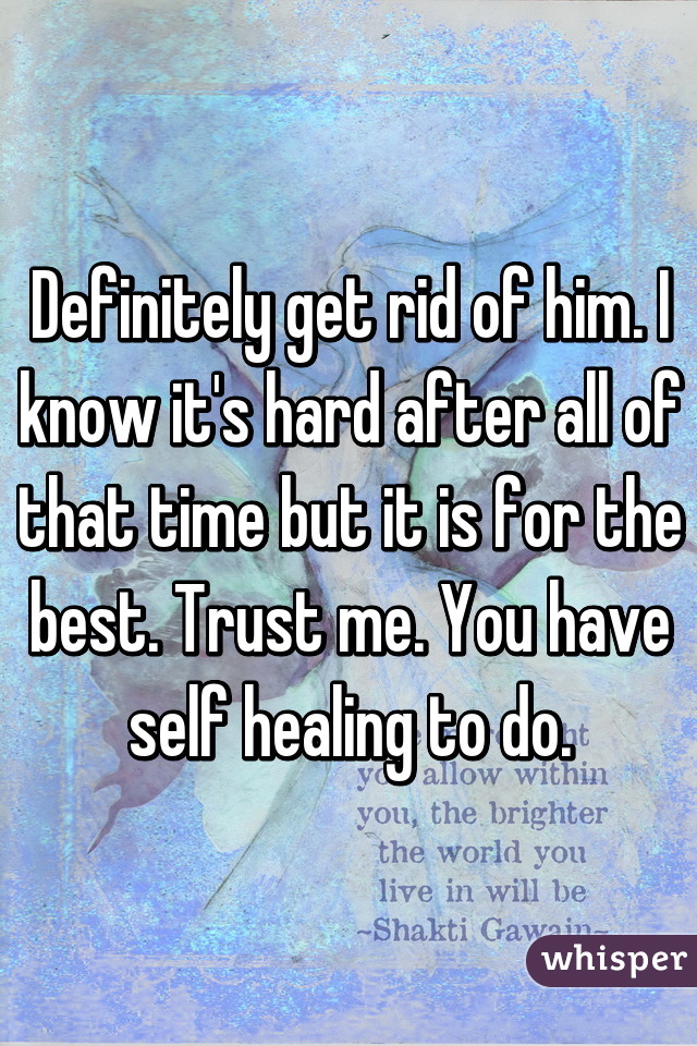 Definitely get rid of him. I know it's hard after all of that time but it is for the best. Trust me. You have self healing to do.
