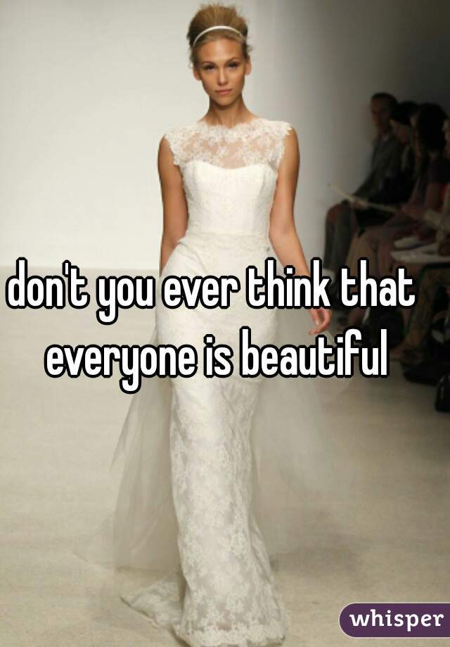 don't you ever think that 
everyone is beautiful