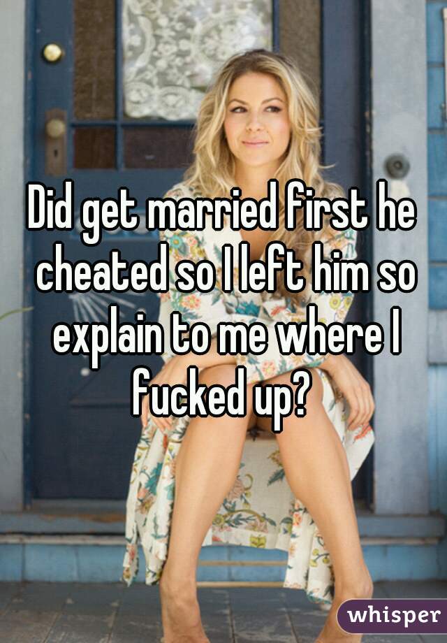 Did get married first he cheated so I left him so explain to me where I fucked up? 