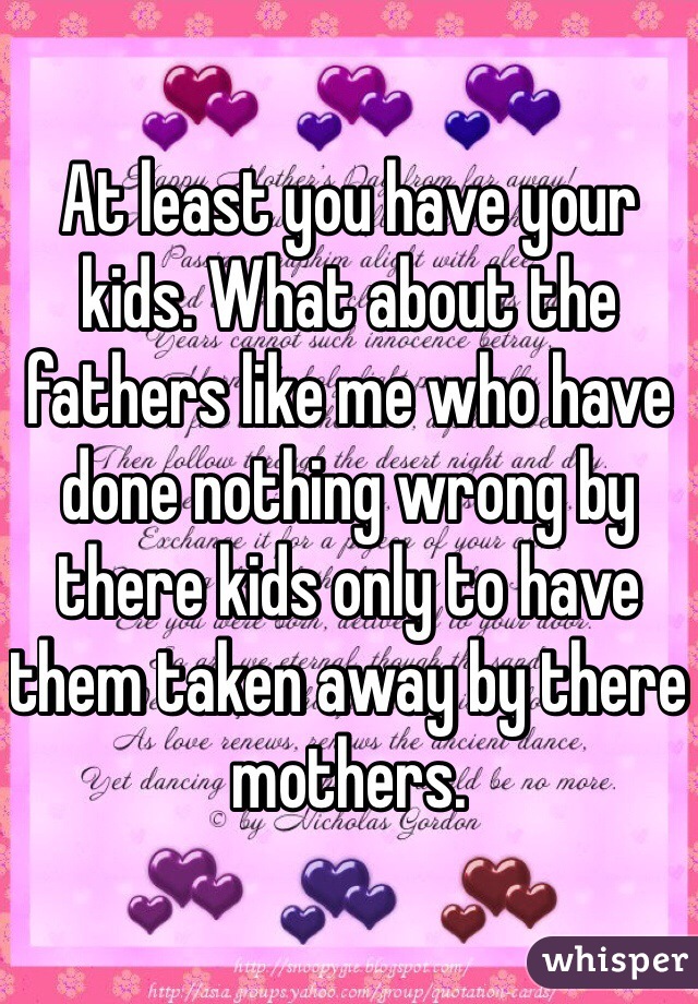At least you have your kids. What about the fathers like me who have done nothing wrong by there kids only to have them taken away by there mothers.