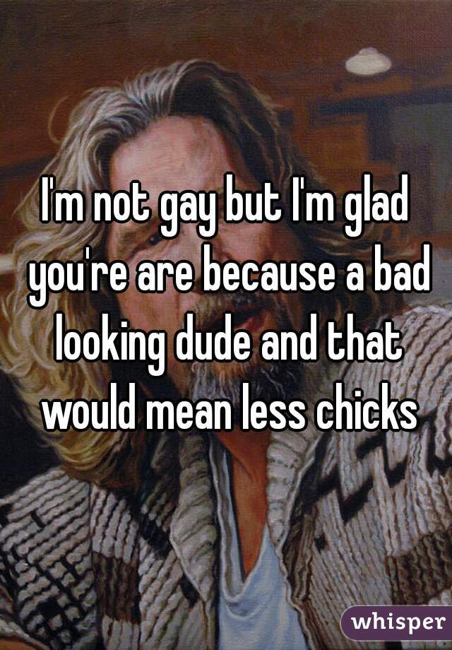 I'm not gay but I'm glad you're are because a bad looking dude and that would mean less chicks