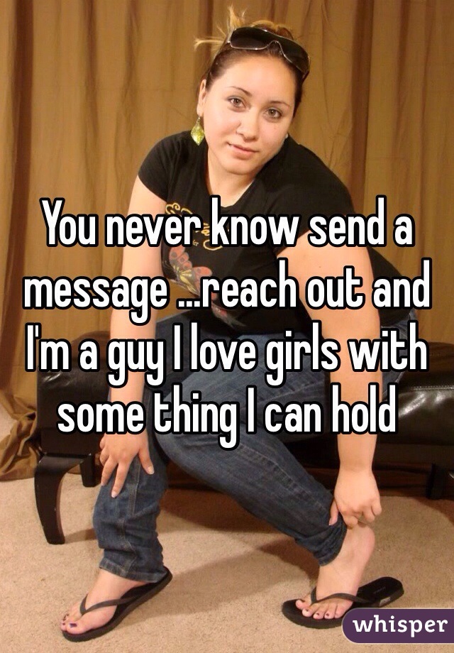 You never know send a message ...reach out and I'm a guy I love girls with some thing I can hold 