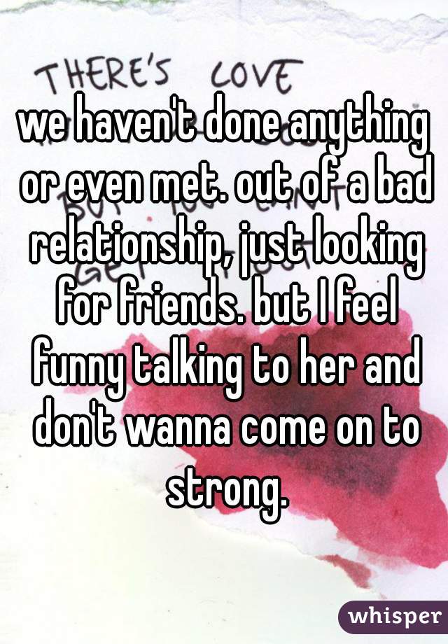 we haven't done anything or even met. out of a bad relationship, just looking for friends. but I feel funny talking to her and don't wanna come on to strong.