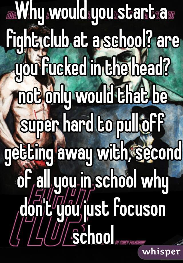 Why would you start a fight club at a school? are you fucked in the head? not only would that be super hard to pull off getting away with, second of all you in school why don't you just focuson school