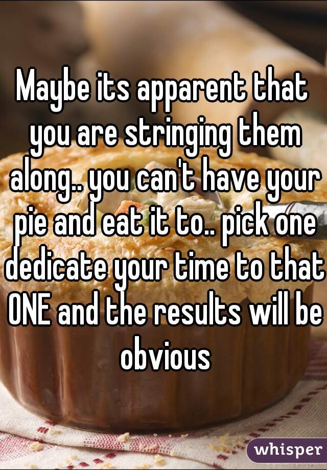 Maybe its apparent that you are stringing them along.. you can't have your pie and eat it to.. pick one dedicate your time to that ONE and the results will be obvious