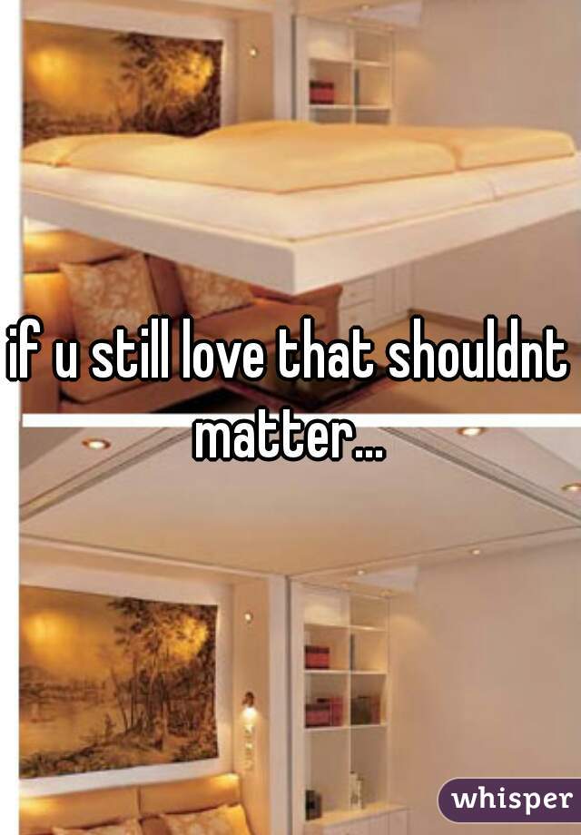 if u still love that shouldnt matter... 