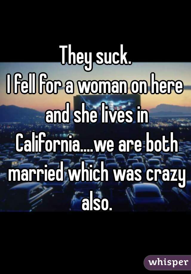 They suck.

I fell for a woman on here and she lives in California....we are both married which was crazy also.