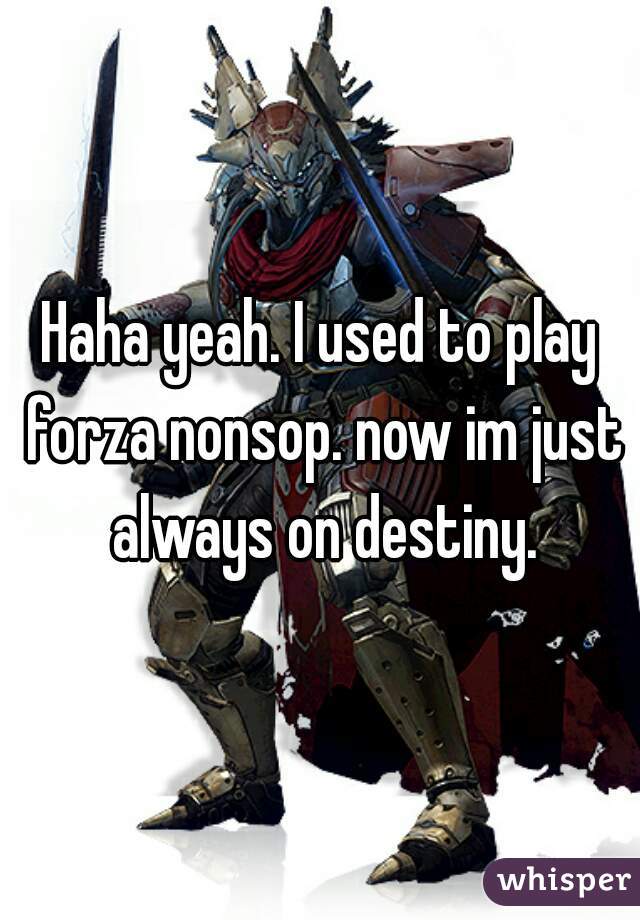 Haha yeah. I used to play forza nonsop. now im just always on destiny.