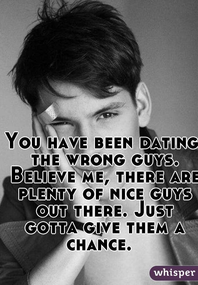 You have been dating the wrong guys. Believe me, there are plenty of nice guys out there. Just gotta give them a chance.  