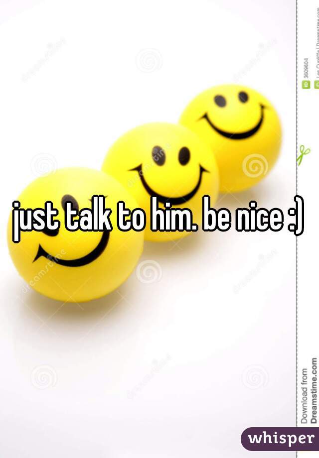 just talk to him. be nice :)
