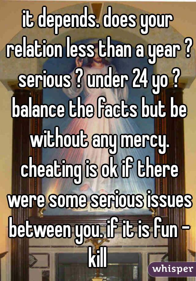 it depends. does your relation less than a year ? serious ? under 24 yo ? balance the facts but be without any mercy. cheating is ok if there were some serious issues between you. if it is fun - kill 