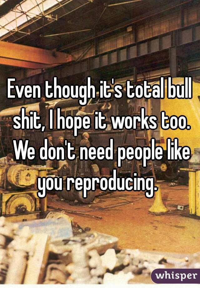 Even though it's total bull shit, I hope it works too. We don't need people like you reproducing.  