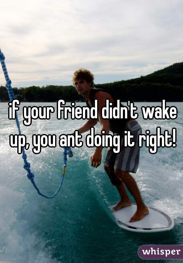 if your friend didn't wake up, you ant doing it right! 