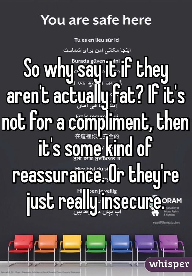 So why say it if they aren't actually fat? If it's not for a compliment, then it's some kind of reassurance. Or they're just really insecure. 