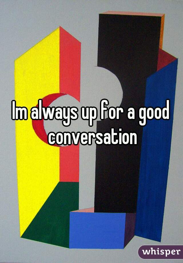 Im always up for a good conversation