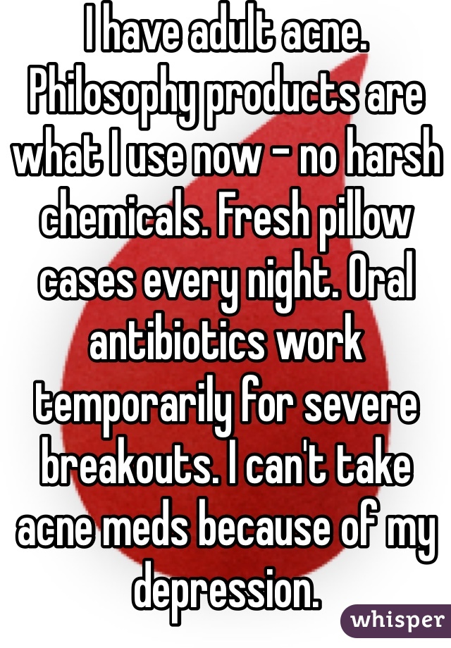 I have adult acne. Philosophy products are what I use now - no harsh chemicals. Fresh pillow cases every night. Oral antibiotics work temporarily for severe breakouts. I can't take acne meds because of my depression. 