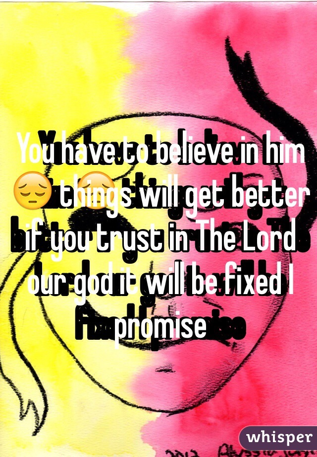You have to believe in him😔 things will get better if you trust in The Lord our god it will be fixed I promise