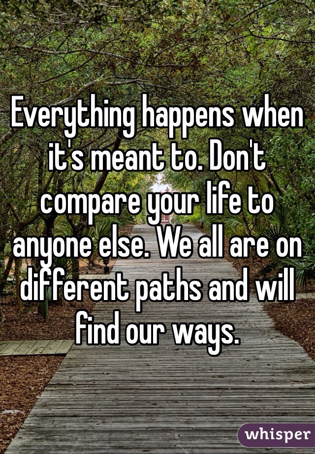 Everything happens when it's meant to. Don't compare your life to anyone else. We all are on different paths and will find our ways. 