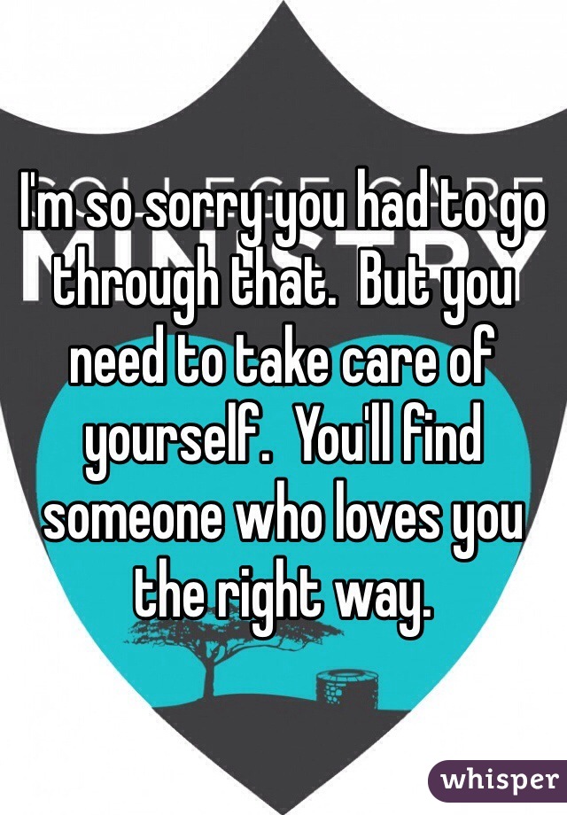 I'm so sorry you had to go through that.  But you need to take care of yourself.  You'll find someone who loves you the right way.  