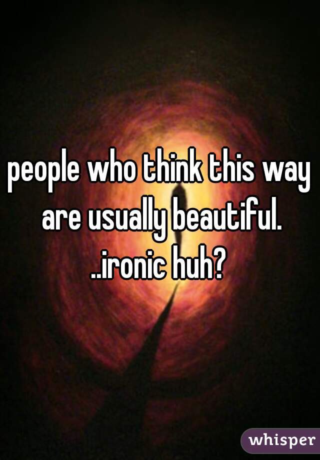 people who think this way are usually beautiful. ..ironic huh? 