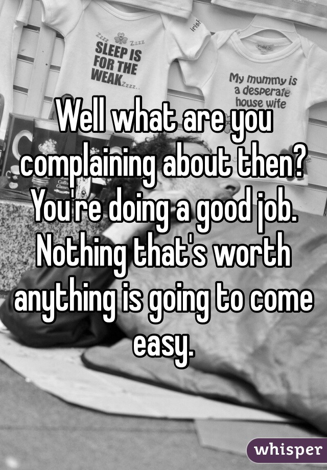 Well what are you complaining about then? You're doing a good job. Nothing that's worth anything is going to come easy. 