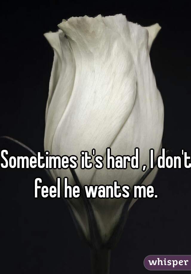 Sometimes it's hard , I don't feel he wants me. 
