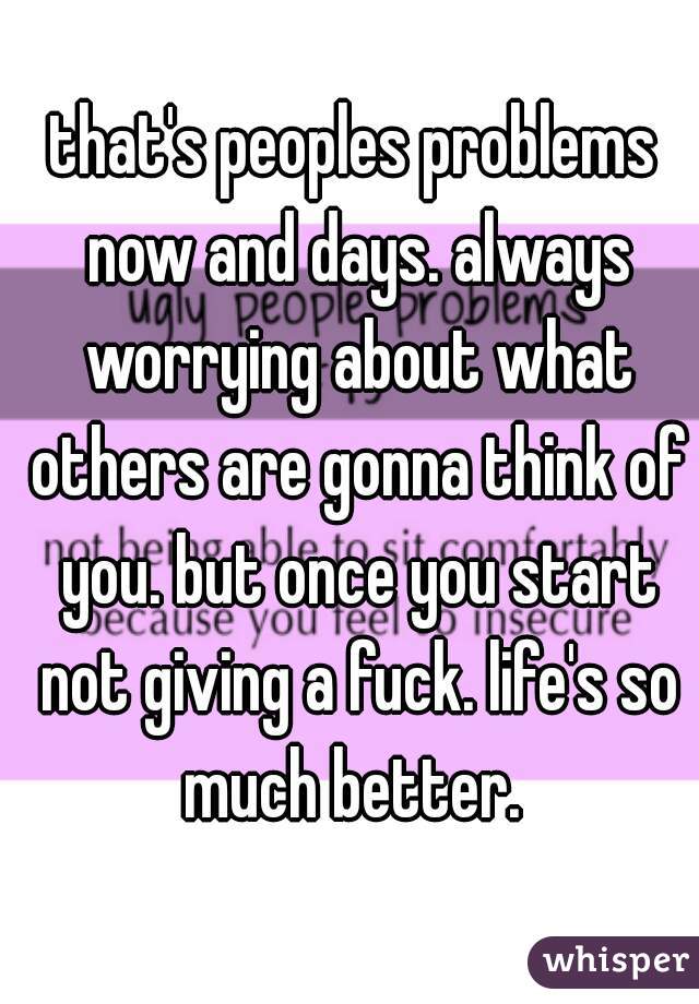 that's peoples problems now and days. always worrying about what others are gonna think of you. but once you start not giving a fuck. life's so much better. 