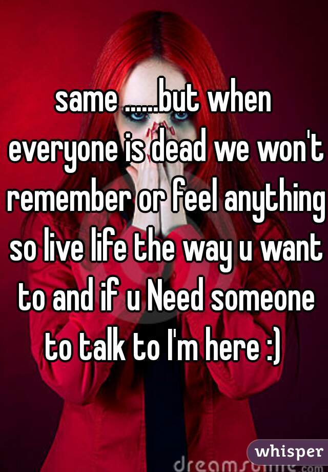 same ......but when everyone is dead we won't remember or feel anything so live life the way u want to and if u Need someone to talk to I'm here :) 