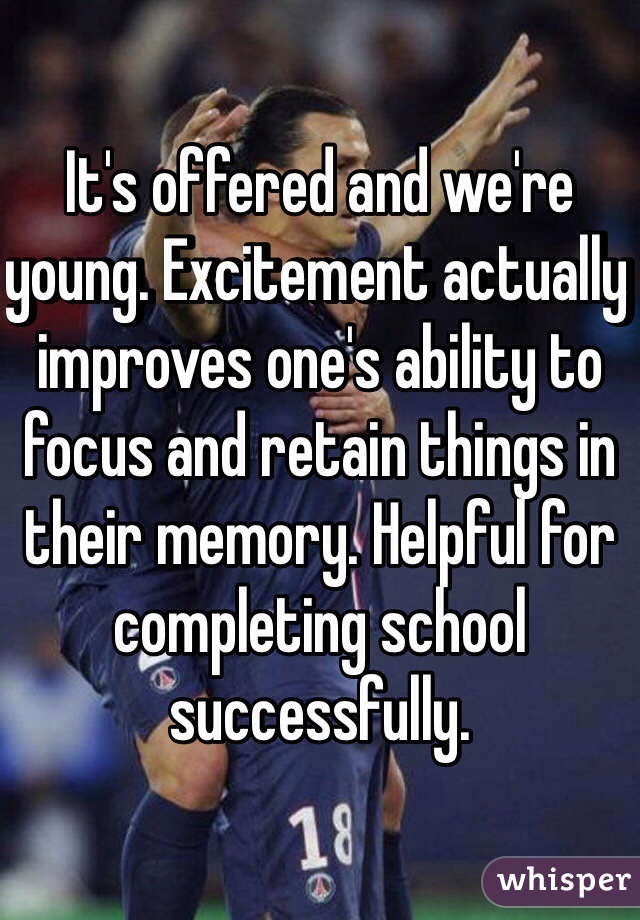 It's offered and we're young. Excitement actually improves one's ability to focus and retain things in their memory. Helpful for completing school successfully.