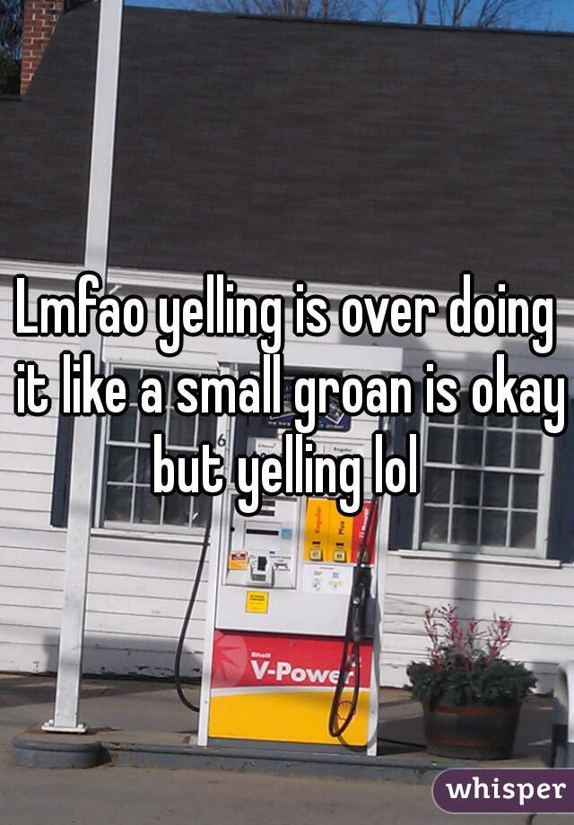 Lmfao yelling is over doing it like a small groan is okay but yelling lol 