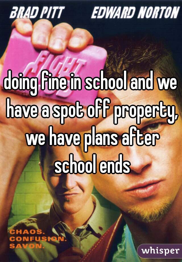 doing fine in school and we have a spot off property, we have plans after school ends