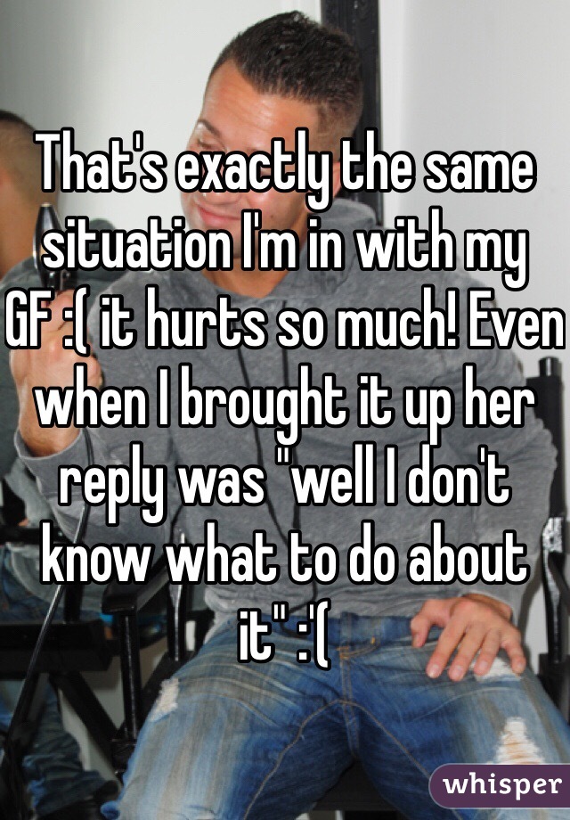 That's exactly the same situation I'm in with my GF :( it hurts so much! Even when I brought it up her reply was "well I don't know what to do about it" :'(