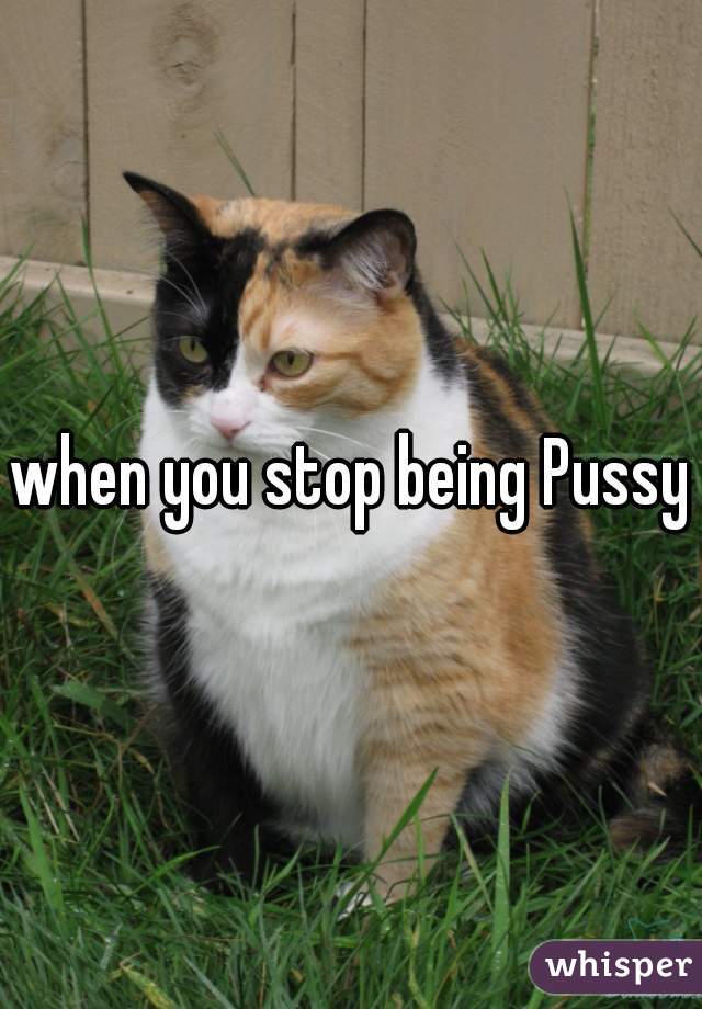 when you stop being Pussy