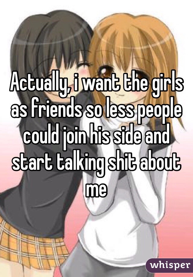Actually, i want the girls as friends so less people could join his side and start talking shit about me