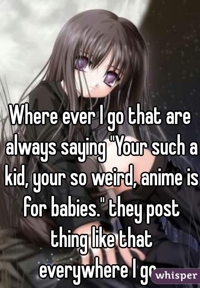 Where ever I go that are always saying "Your such a kid, your so weird, anime is for babies." they post thing like that everywhere I go. 