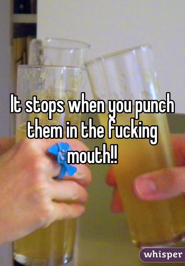 It stops when you punch them in the fucking mouth!!