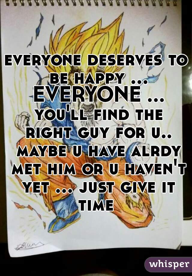 everyone deserves to be happy ... EVERYONE ... you'll find the right guy for u.. maybe u have alrdy met him or u haven't yet ... just give it time 