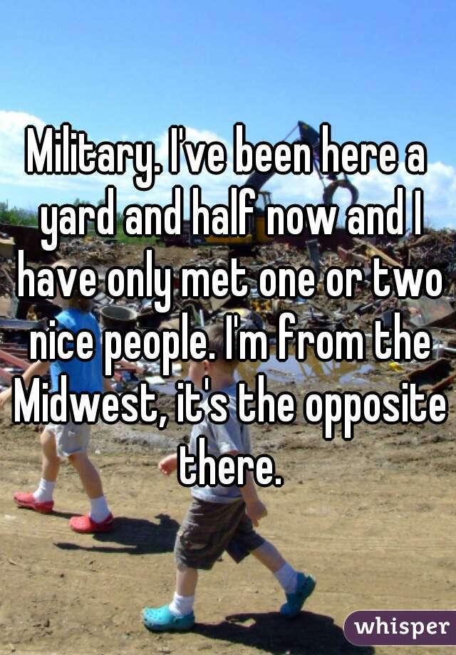 Military. I've been here a yard and half now and I have only met one or two nice people. I'm from the Midwest, it's the opposite there.
