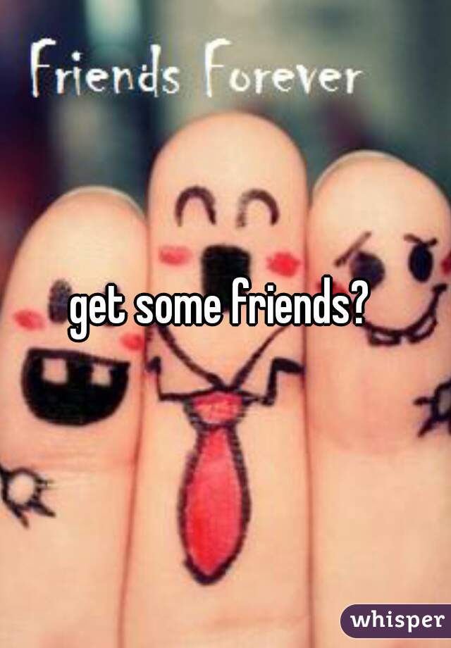 get some friends? 