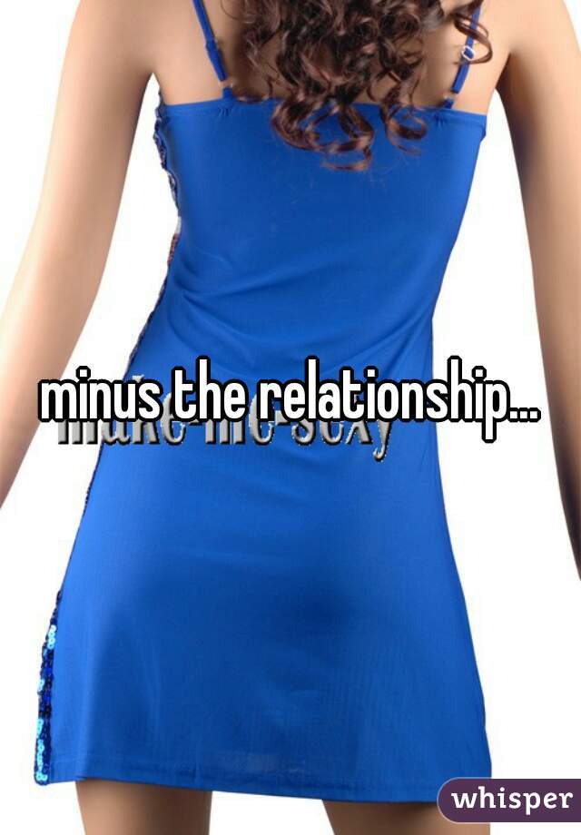 minus the relationship...