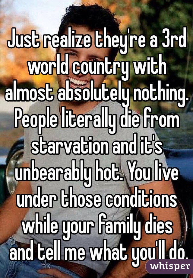 Just realize they're a 3rd world country with almost absolutely nothing. People literally die from starvation and it's unbearably hot. You live under those conditions 
while your family dies
 and tell me what you'll do.  