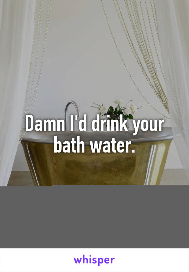Damn I'd drink your bath water.
