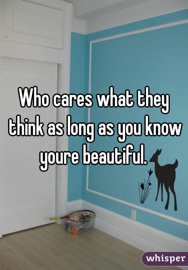 Who cares what they think as long as you know youre beautiful. 