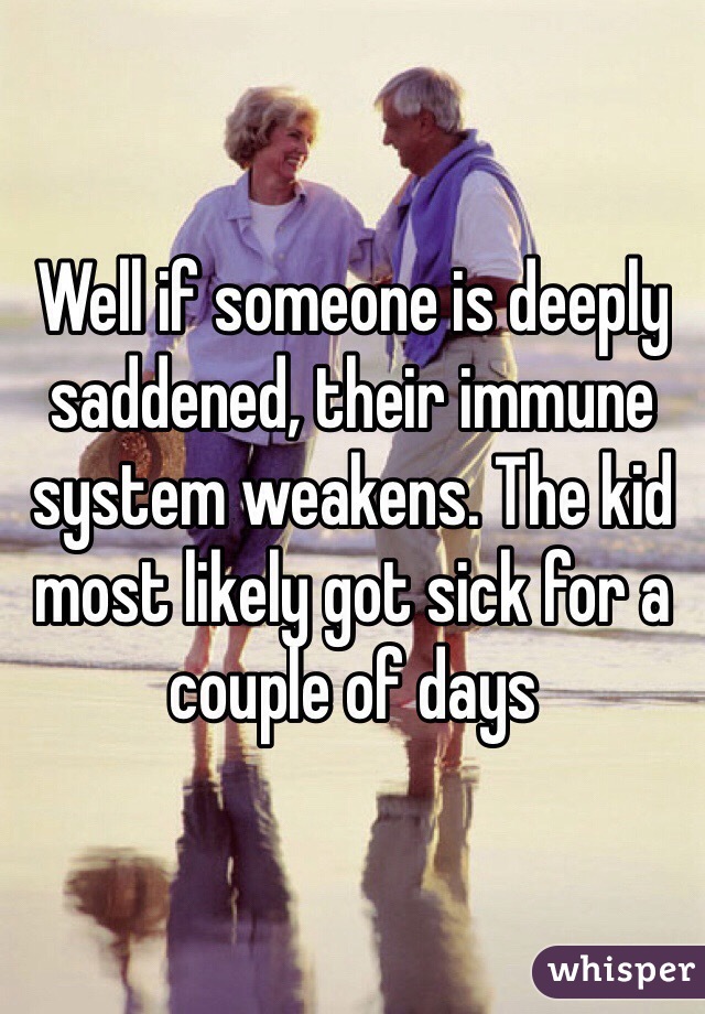 Well if someone is deeply saddened, their immune system weakens. The kid most likely got sick for a couple of days
